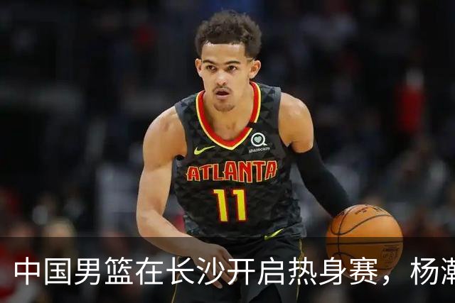 中国男篮在长沙开启热身赛，杨瀚森8日同球队会合